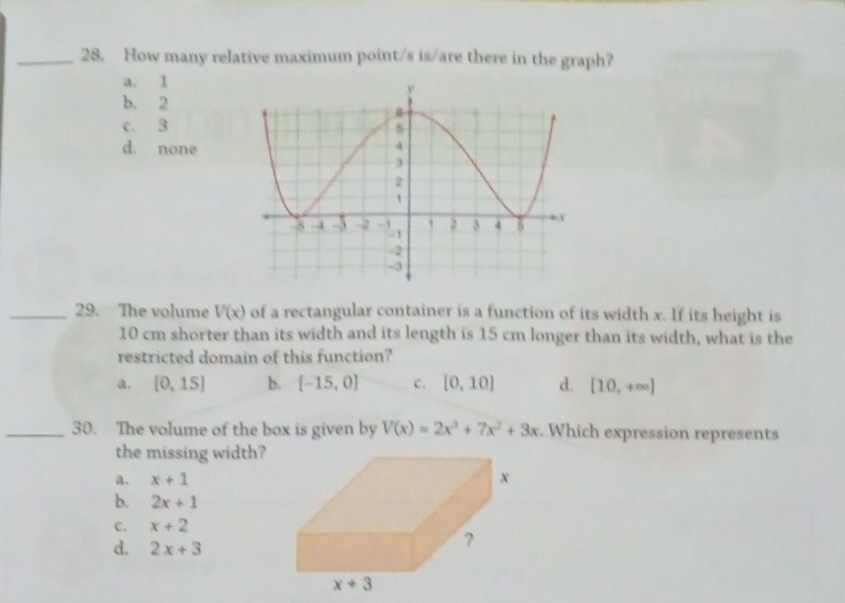 How many relative maximum point/s is/are there in the graph?
a. 1
b. 2
c. 3
d. none
_29. The volume V(x) of a rectangular container is a function of its width x. If its height is
10 cm shorter than its width and its length is 15 cm longer than its width, what is the
restricted domain of this function?
a. [0,15] b. [-15,0] C. [0,10] d. [10,+∈fty ]
_30. The volume of the box is given by V(x)=2x^3+7x^2+3x Which expression represents
the missing width?
a. x+1
b. 2x+1
C. x+2
d. 2x+3