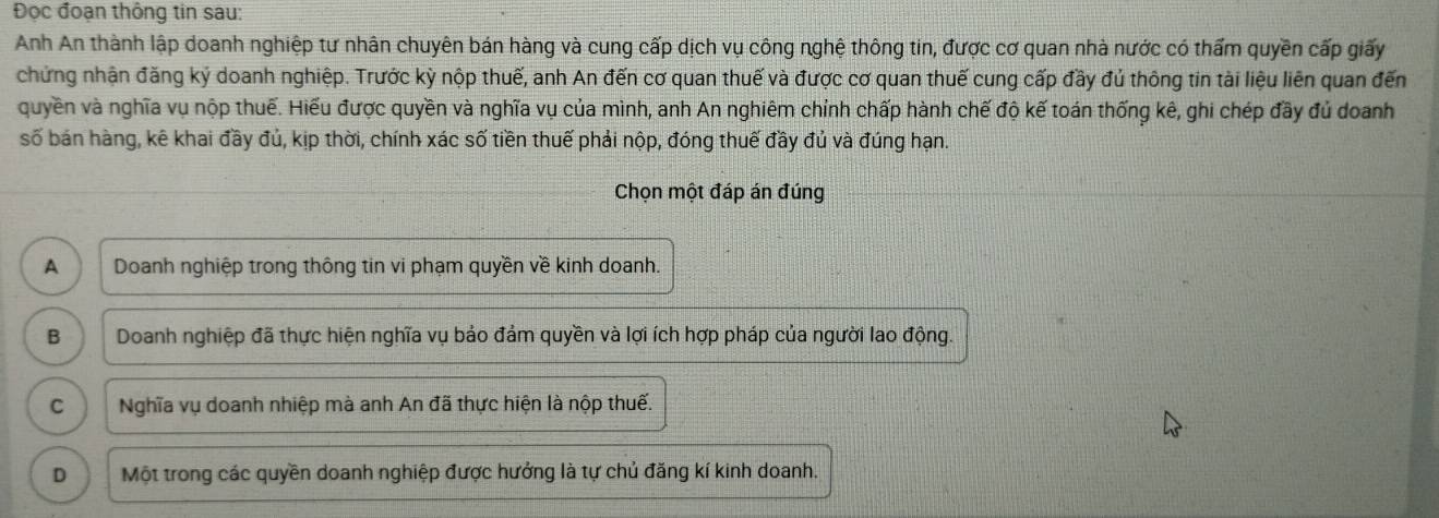 Đọc đoạn thông tin sau:
Anh An thành lập doanh nghiệp tư nhân chuyên bán hàng và cung cấp dịch vụ công nghệ thông tin, được cơ quan nhà nước có thấm quyền cấp giấy
chứng nhận đăng ký doanh nghiệp. Trước kỳ nộp thuế, anh An đến cơ quan thuế và được cơ quan thuế cung cấp đầy đủ thông tin tài liệu liên quan đến
quyền và nghĩa vụ nộp thuế. Hiểu được quyền và nghĩa vụ của mình, anh An nghiêm chỉnh chấp hành chế độ kế toán thống kê, ghi chép đầy đủ doanh
số bán hàng, kê khai đầy đủ, kịp thời, chính xác số tiền thuế phải nộp, đóng thuế đầy đủ và đúng hạn.
Chọn một đáp án đúng
A Doanh nghiệp trong thông tin vi phạm quyền về kinh doanh.
B Doanh nghiệp đã thực hiện nghĩa vụ bảo đảm quyền và lợi ích hợp pháp của người lao động.
C Nghĩa vụ doanh nhiệp mà anh An đã thực hiện là nộp thuế.
D Một trong các quyền doanh nghiệp được hưởng là tự chủ đăng kí kinh doanh.