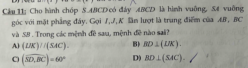 Cho hình chóp S. ABCD có đáy ABCD là hình vuông, SA vuông
góc với mặt phẳng đáy. Gọi I, J, K lần lượt là trung điểm của AB, BC
và SB. Trong các mệnh đề sau, mệnh đề nào sai?
B)
A) (IJK)//(SAC). BD⊥ (IJK).
D)
C) (widehat SD,BC)=60° BD⊥ (SAC).