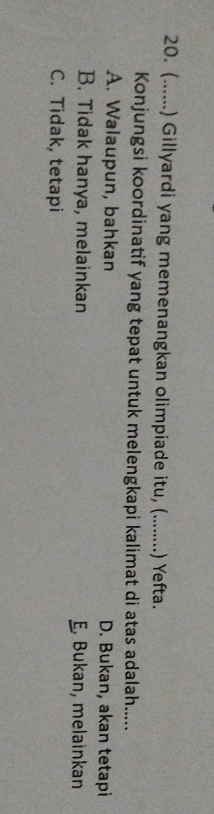 (......) Gillyardi yang memenangkan olimpiade itu, (........) Yefta.
Konjungsi koordinatif yang tepat untuk melengkapi kalimat di atas adalah.....
A. Walaupun, bahkan D. Bukan, akan tetapi
B. Tidak hanya, melainkan E. Bukan, melainkan
C. Tidak, tetapi