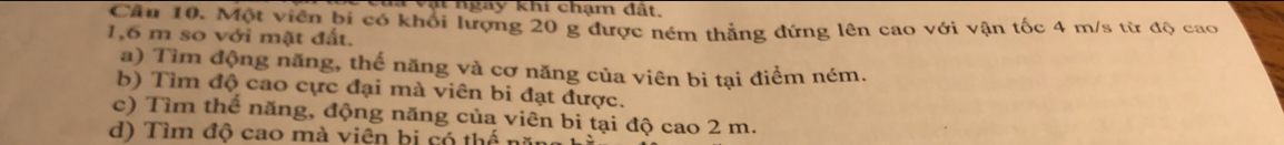 ạt ngày khi chạm đất.
Cầu 10. Một viên bí có khối lượng 20 g được ném thẳng đứng lên cao với vận tốc 4 m/s từ độ cao
1,6 m so với mặt đất.
a) Tìm động năng, thế năng và cơ năng của viên bi tại điểm ném.
b) Tìm độ cao cực đại mà viên bi đạt được.
c) Tìm thế năng, động năng của viên bi tại độ cao 2 m.
d) Tìm độ cao mà viên bị có thể