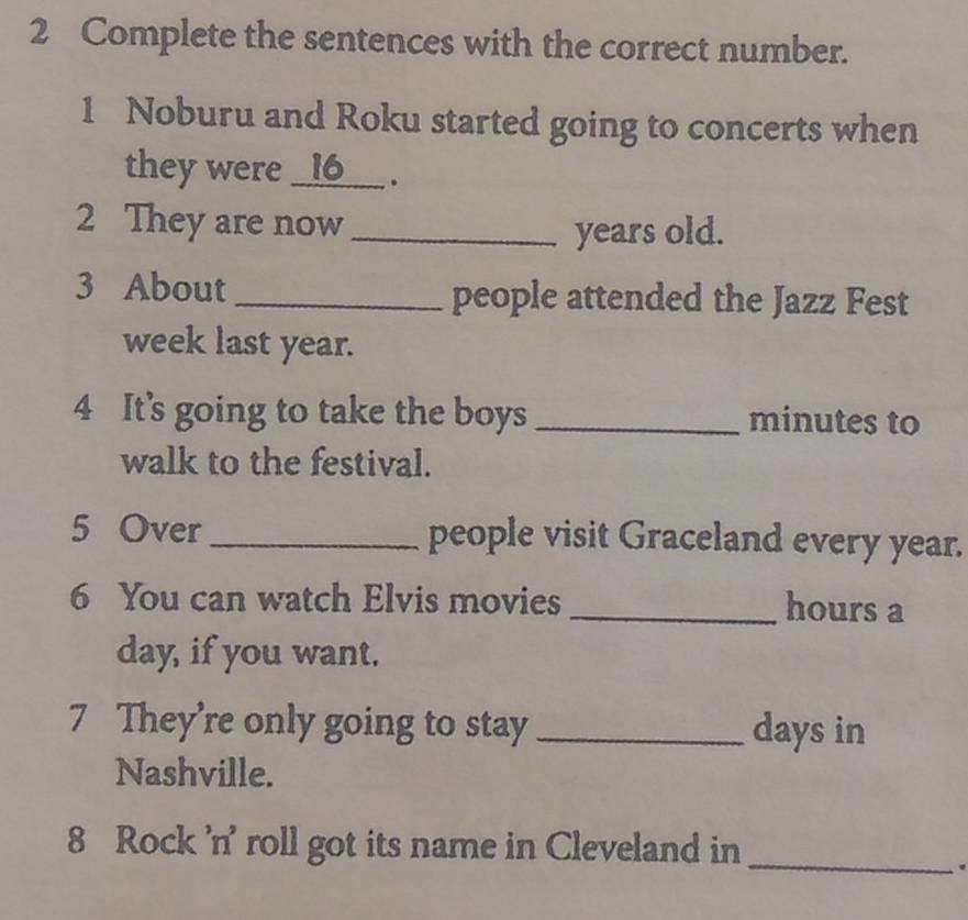 Complete the sentences with the correct number. 
1 Noburu and Roku started going to concerts when 
they were _ 16 ___ . 
2 They are now_ 
years old. 
3 About_ people attended the Jazz Fest 
week last year. 
4 It's going to take the boys _ minutes to 
walk to the festival. 
5 Over _people visit Graceland every year. 
6 You can watch Elvis movies _hours a 
day, if you want. 
7 They’re only going to stay _ days in 
Nashville. 
8 Rock 'n' roll got its name in Cleveland in_ 
.