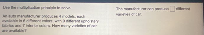 Use the multiplication principle to solve. The manufacturer can produce □ different 
An auto manufacturer produces 4 models, each varieties of car. 
available in 6 different colors, with 9 different upholstery 
fabrics and 7 interior colors. How many varieties of car 
are available?