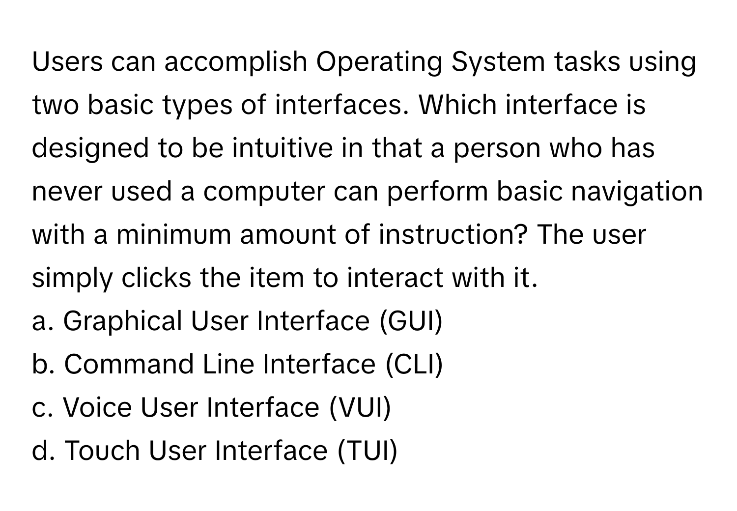 Users can accomplish Operating System tasks using two basic types of interfaces. Which interface is designed to be intuitive in that a person who has never used a computer can perform basic navigation with a minimum amount of instruction? The user simply clicks the item to interact with it. 

a. Graphical User Interface (GUI)
b. Command Line Interface (CLI)
c. Voice User Interface (VUI)
d. Touch User Interface (TUI)