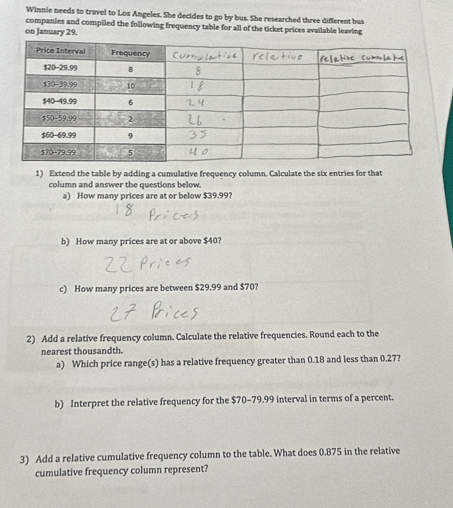 Winnie needs to travel to Los Angeles. She decides to go by bus. She researched three different bus 
companies and compiled the following frequency table for all of the ticket prices available leaving 
on January 29. 
1) Extend the table by adding a cumulative frequency column. Calculate the six entries for that 
column and answer the questions below. 
a) How many prices are at or below $39.99? 
b) How many prices are at or above $40? 
c) How many prices are between $29.99 and $70? 
2) Add a relative frequency column. Calculate the relative frequencies. Round each to the 
nearest thousandth. 
a) Which price range(s) has a relative frequency greater than 0.18 and less than 0.27? 
b) Interpret the relative frequency for the $70-79.99 interval in terms of a percent. 
3) Add a relative cumulative frequency column to the table. What does 0.875 in the relative 
cumulative frequency column represent?