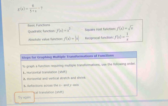 g(x)= 6/5+x -7
Basic Functions 
Quadratic function: f(x)=x^2 Square root function: f(x)=sqrt(x)
Absolute value function: f(x)=|x| Reciprocal function: f(x)= 1/x 
Steps for Graphing Multiple Transformations of Functions 
To graph a function requiring multiple transformations, use the following order. 
1. Horizontal translation (shift) 
2. Horizontal and vertical stretch and shrink 
3. Reflections across the x - and y-axis 
cal translation (shift) 
Try again