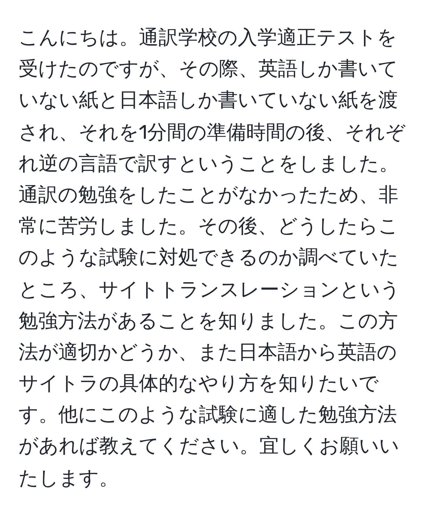 こんにちは。通訳学校の入学適正テストを受けたのですが、その際、英語しか書いていない紙と日本語しか書いていない紙を渡され、それを1分間の準備時間の後、それぞれ逆の言語で訳すということをしました。通訳の勉強をしたことがなかったため、非常に苦労しました。その後、どうしたらこのような試験に対処できるのか調べていたところ、サイトトランスレーションという勉強方法があることを知りました。この方法が適切かどうか、また日本語から英語のサイトラの具体的なやり方を知りたいです。他にこのような試験に適した勉強方法があれば教えてください。宜しくお願いいたします。