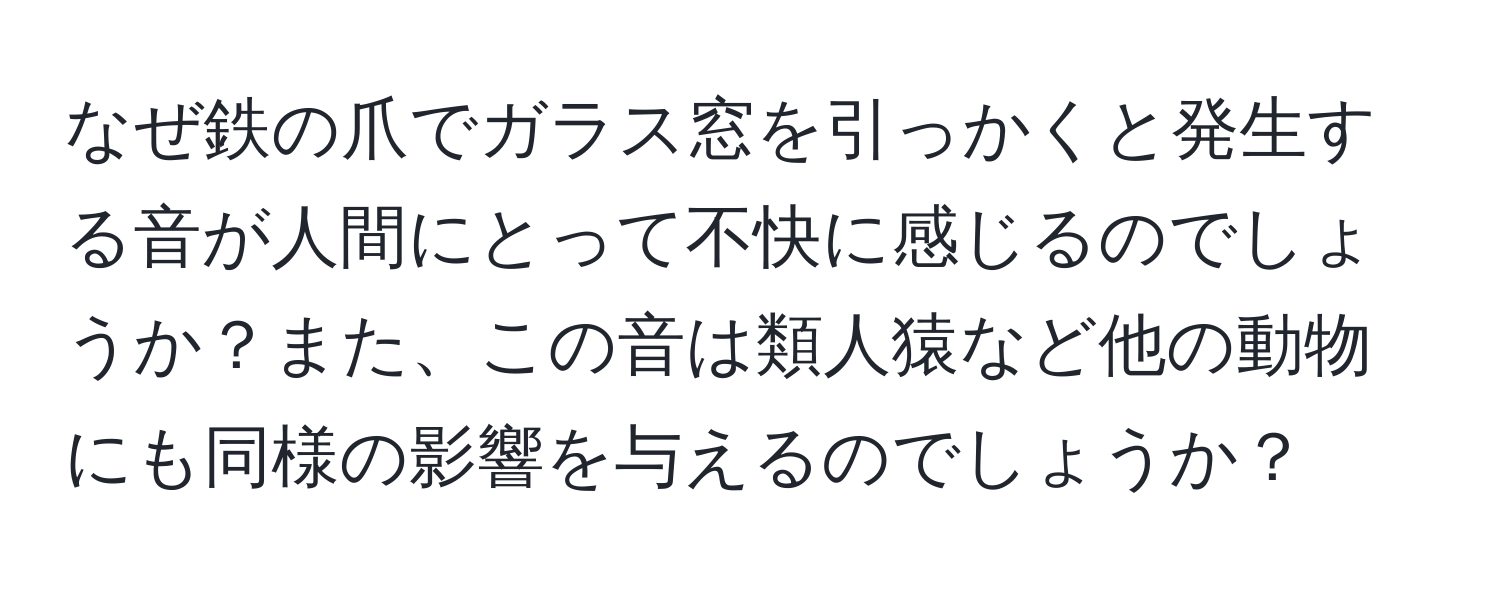 なぜ鉄の爪でガラス窓を引っかくと発生する音が人間にとって不快に感じるのでしょうか？また、この音は類人猿など他の動物にも同様の影響を与えるのでしょうか？