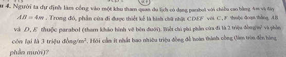 Su 4. Người ta dự định làm cổng vào một khu tham quan du lịch có dạng parabol với chiều cao bằng 4m và đây
AB=4m. Trong đó, phần cửa đi được thiết kế là hình chữ nhật CDEF với C, F thuộc đoạn thẳng AB
và D, E thuộc parabol (tham khảo hình vẽ bên dưới). Biết chi phí phần cửa đí là 2 triệu đồng m^2 và phần 
còn lại là 3 triệu đồ ng/m^2 F. Hỏi cần ít nhất bao nhiêu triệu đồng để hoàn thành cổng (làm tròn đến hàng 
phần mười)?