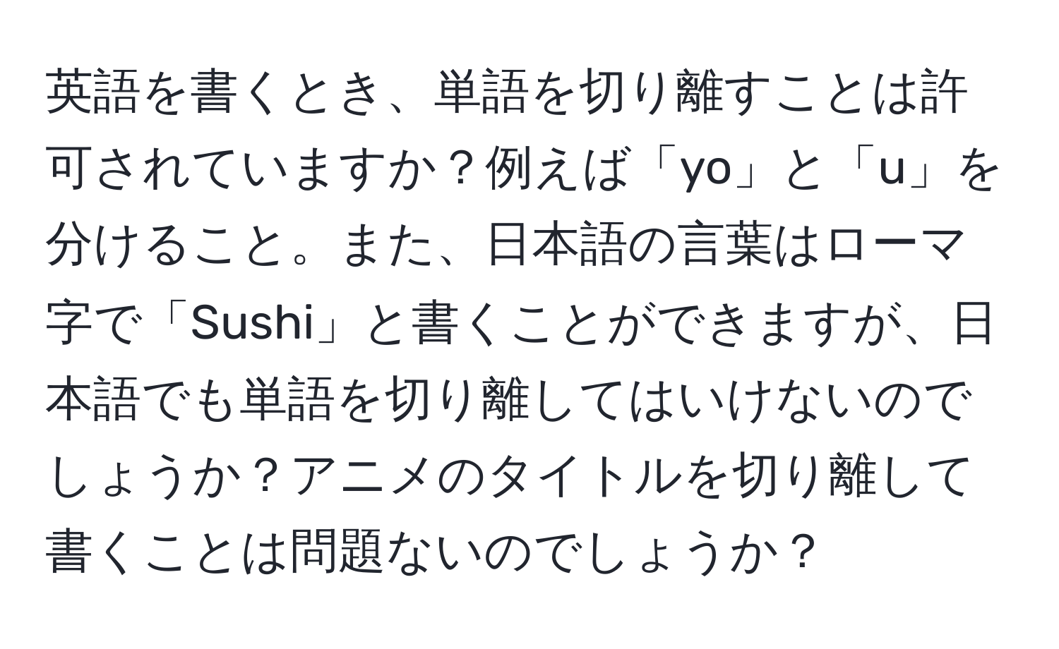 英語を書くとき、単語を切り離すことは許可されていますか？例えば「yo」と「u」を分けること。また、日本語の言葉はローマ字で「Sushi」と書くことができますが、日本語でも単語を切り離してはいけないのでしょうか？アニメのタイトルを切り離して書くことは問題ないのでしょうか？