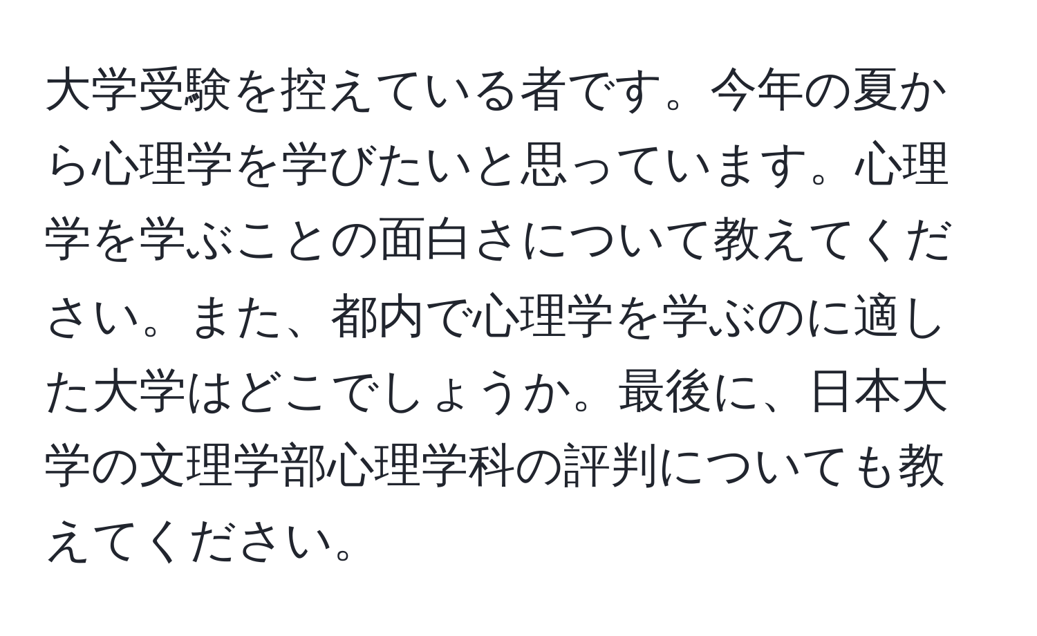 大学受験を控えている者です。今年の夏から心理学を学びたいと思っています。心理学を学ぶことの面白さについて教えてください。また、都内で心理学を学ぶのに適した大学はどこでしょうか。最後に、日本大学の文理学部心理学科の評判についても教えてください。