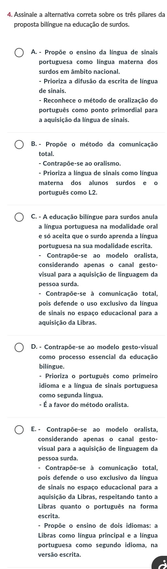 Assinale a alternativa correta sobre os três pilares da
proposta bilíngue na educação de surdos.
A. - Propõe o ensino da língua de sinais
portuguesa como língua materna dos
surdos em âmbito nacional.
- Prioriza a difusão da escrita de língua
de sinais.
- Reconhece o método de oralização do
português como ponto primordial para
a aquisição da língua de sinais.
B. - Propõe o método da comunicação
total.
- Contrapõe-se ao oralismo.
- Prioriza a língua de sinais como língua
materna dos alunos surdos e o
português como L2.
C. - A educação bilíngue para surdos anula
a língua portuguesa na modalidade oral
e só aceita que o surdo aprenda a língua
portuguesa na sua modalidade escrita.
- Contrapõe-se ao modelo oralista,
considerando apenas o canal gesto-
visual para a aquisição de linguagem da
pessoa surda.
- Contrapõe-se à comunicação total,
pois defende o uso exclusivo da língua
de sinais no espaço educacional para a
aquisição da Libras.
D. - Contrapõe-se ao modelo gesto-visual
como processo essencial da educação
bilíngue.
- Prioriza o português como primeiro
idioma e a língua de sinais portuguesa
como segunda língua.
- É a favor do método oralista.
E. - Contrapõe-se ao modelo oralista,
considerando apenas o canal gesto-
visual para a aquisição de linguagem da
pessoa surda.
- Contrapõe-se à comunicação total,
pois defende o uso exclusivo da língua
de sinais no espaço educacional para a
aquisição da Libras, respeitando tanto a
Libras quanto o português na forma
escrita.
- Propõe o ensino de dois idiomas: a
Libras como língua principal e a língua
portuguesa como segundo idioma, na
versão escrita.