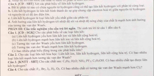 ç                       
Câu 6. [CD - SBT] Xét các phát biểu về liên kết hydrogen.
a. Bắt ki phân tử nào có chứa nguyên tử hydrogen cũng có thể tạo liên kết hydrogen với phân tử cùng loại.
b. Liên kết hydrogen là liên kết hình thành do sự góp chung cặp electron hoá trị giữa nguyên tử hydrogen
và nguyên từ có độ âm điện lớn.
c. Liên kết hydrogen là loại liên kết yếu nhất giữa các phân tử.
d. Anh hưởng của liên kết hydrogen tới nhiệt độ sôi và nhiệt độ nóng chây của chất là mạnh hơn ảnh hướng
của tương tác van der Waals.
PHẢN III: Câu trắc nghiệm yêu cầu trã lời ngắn. Thí sinh trả lời từ câu 1 đến câu 6.
Câu 1. [CD - SGK] Cho các phát biểu về các loại liên kết:
(a) Liên kết hydrogen yếu hơn liên kết ion và liên kết cộng hoá trị.
(b) Liên kết hydrogen mạnh hơn liên kết ion và liên kết cộng hoá trị.
(c) Tương tác van der Waals yếu hơn liên kết hydrogen.
(d) Tương tác van der Waals mạnh hơn liên kết hydrogen.
Có bao nhiêu phát biểu đúng trong các phát biểu trên?
Câu 2. Cho các loại liên kết hóa học: Liên kết ion, liên kết hydrogen, liên kết cộng hóa trị. Có bao nhiêu
loại liên kết mạnh hơn tương tác van der Waals?
Câu 3. [KNTT - SBT] Cho các chất sau: C_2H_6;H_2O;NH_3;PF_3;C_2H_5OH. Có bao nhiêu chất tạo được liên
kết hydrogen?
Câu 4. Cho các chất: F_2,Br_2,I_2,H_2,O_2. Có bao nhiêu chất có tương tác van der Waals mạnh hơm Cl_2 ?
hét