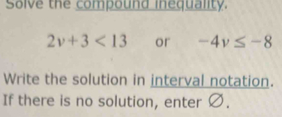 Solve the compound inequality.
2v+3<13</tex> or -4v≤ -8
Write the solution in interval notation. 
If there is no solution, enter Ø.