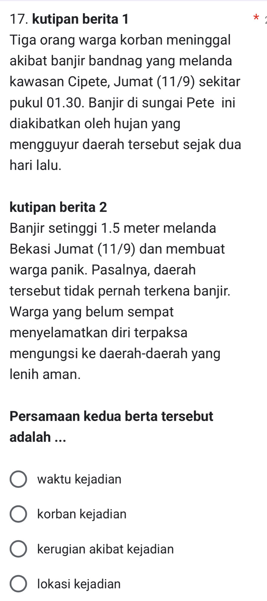 kutipan berita 1
Tiga orang warga korban meninggal
akibat banjir bandnag yang melanda
kawasan Cipete, Jumat (11/9) sekitar
pukul 01.30. Banjir di sungai Pete ini
diakibatkan oleh hujan yang
mengguyur daerah tersebut sejak dua
hari lalu.
kutipan berita 2
Banjir setinggi 1.5 meter melanda
Bekasi Jumat (11/9) dan membuat
warga panik. Pasalnya, daerah
tersebut tidak pernah terkena banjir.
Warga yang belum sempat
menyelamatkan diri terpaksa
mengungsi ke daerah-daerah yang
lenih aman.
Persamaan kedua berta tersebut
adalah ...
waktu kejadian
korban kejadian
kerugian akibat kejadian
lokasi kejadian