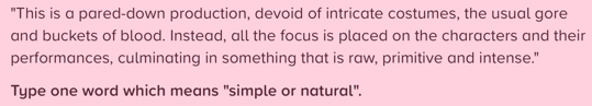 "This is a pared-down production, devoid of intricate costumes, the usual gore 
and buckets of blood. Instead, all the focus is placed on the characters and their 
performances, culminating in something that is raw, primitive and intense." 
Type one word which means "simple or natural".