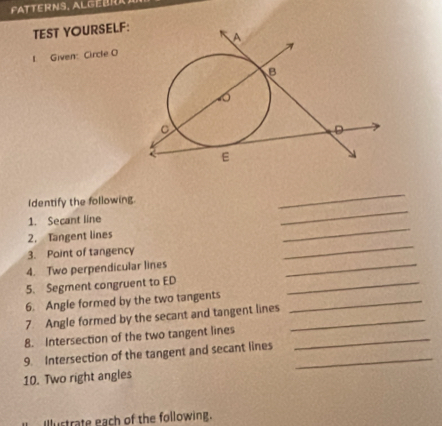 FATTERNS. ALGEBR 
TEST YOURSELF: 
1. Given: Circle O
_ 
_ 
Identify the following. 
_ 
1. Secant line 
_ 
2. Tangent lines 
3. Point of tangency 
4. Two perpendicular lines 
_ 
5. Segment congruent to ED _ 
6. Angle formed by the two tangents_ 
7. Angle formed by the secant and tangent lines_ 
8. Intersection of the two tangent lines_ 
9. Intersection of the tangent and secant lines_ 
10. Two right angles 
Illustrate each of the following.