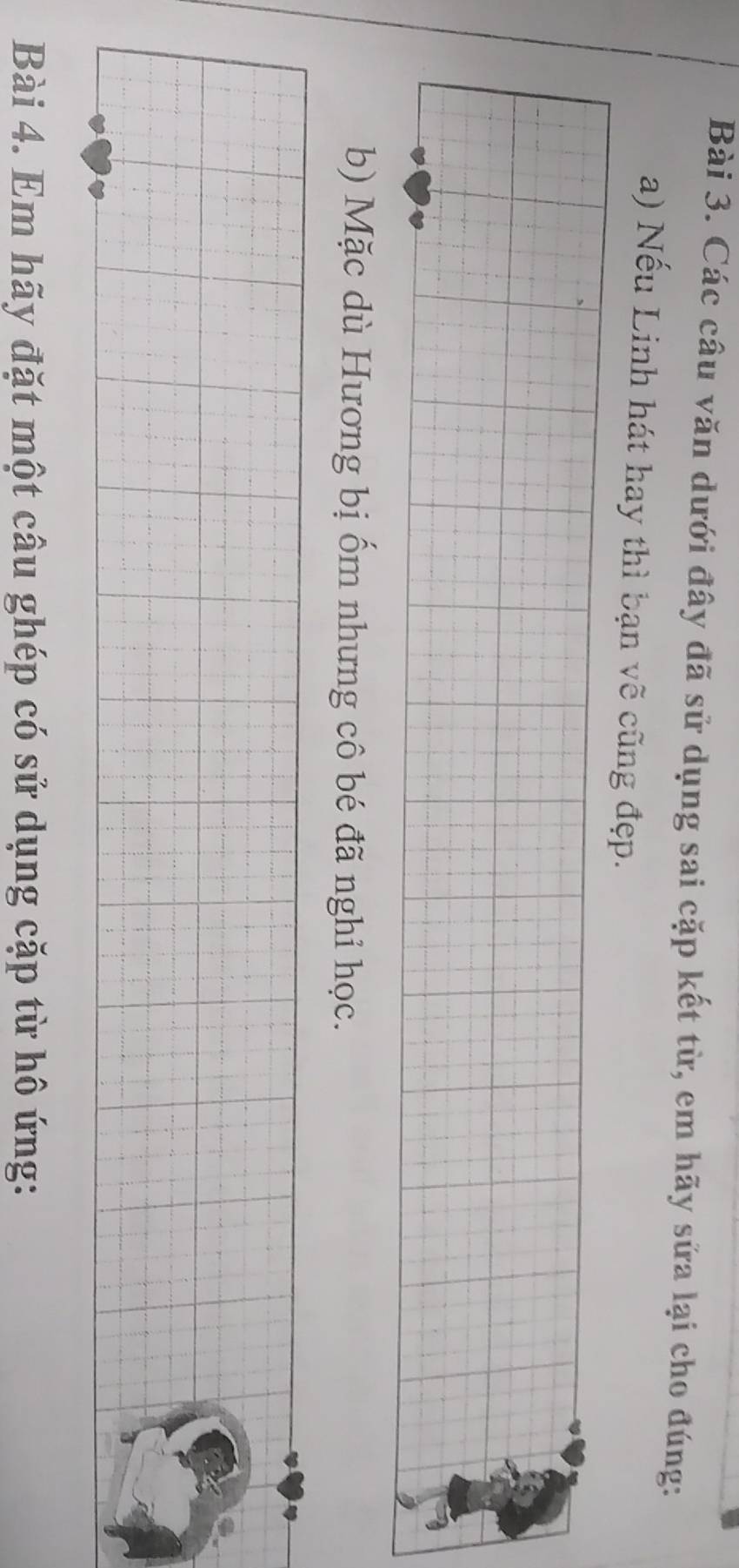 Các câu văn dưới đây đã sử dụng sai cặp kết từ, em hãy sửa lại cho đúng: 
a) Nếu Linh hát hay thì bạn vẽ cũng đẹp. 
b) Mặc dù Hương bị ốm nhưng cô bé đã nghỉ học. 
Bài 4. Em hãy đặt một câu ghép có sử dụng cặp từ hô ứng:
