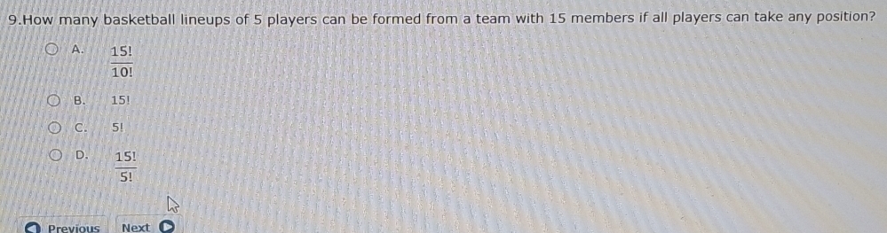 How many basketball lineups of 5 players can be formed from a team with 15 members if all players can take any position?
A.  15!/10! 
B. 15!
C. 5!
D.  15!/5! 
Previous Next