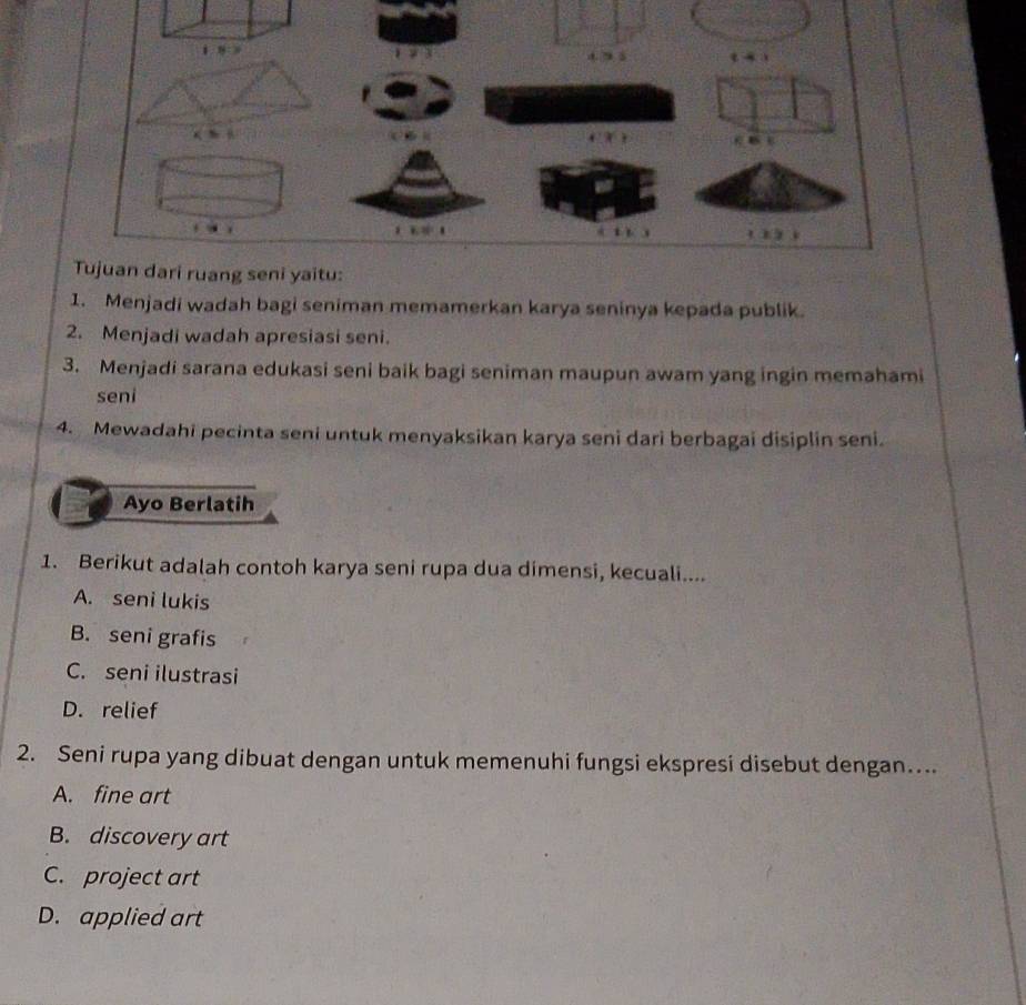 Menjadi wadah bagi seniman memamerkan karya seninya kepada publik.
2. Menjadi wadah apresiasi seni.
3. Menjadi sarana edukasi seni baik bagi seniman maupun awam yang ingin memahami
seni
4. Mewadahi pecinta seni untuk menyaksikan karya seni dari berbagai disiplin seni.
Ayo Berlatih
1. Berikut adalah contoh karya seni rupa dua dimensi, kecuali....
A. seni lukis
B. seni grafis
C. seni ilustrasi
D. relief
2. Seni rupa yang dibuat dengan untuk memenuhi fungsi ekspresi disebut dengan….
A. fine art
B. discovery art
C. project art
D. applied art