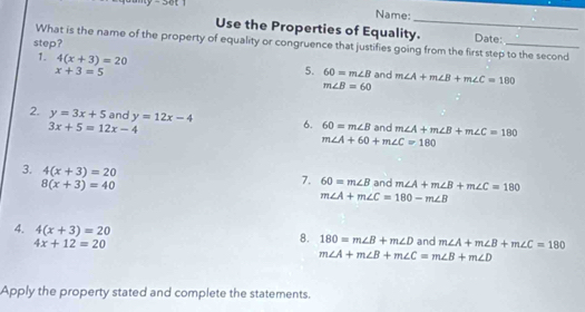 Name: 
Use the Properties of Equality._ 
What is the name of the property of equality or congruence that justifies going from the first step to the second Date: 
step? 
1. 4(x+3)=20 60=m∠ B and m∠ A+m∠ B+m∠ C=180
x+3=5
5.
m∠ B=60
2. y=3x+5 and y=12x-4 6. 60=m∠ B and m∠ A+m∠ B+m∠ C=180
3x+5=12x-4
m∠ A+60+m∠ C=180
3. 4(x+3)=20
8(x+3)=40
7. 60=m∠ B and m∠ A+m∠ B+m∠ C=180
m∠ A+m∠ C=180-m∠ B
4. 4(x+3)=20 8. 180=m∠ B+m∠ D and m∠ A+m∠ B+m∠ C=180
4x+12=20
m∠ A+m∠ B+m∠ C=m∠ B+m∠ D
Apply the property stated and complete the statements.