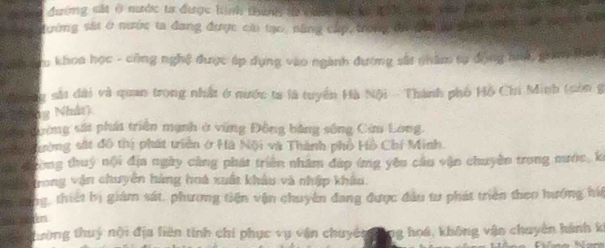 đường sắt ở mước ta được hình tháng tà chn la ta k h nnc vi đnh về căn 
đường sát ở nước ta đang được cá tạo, năng cấp trong đh ạ gh l ố pa đ
Sa đu khoa học - công nghệ được áp dụng vào ngành đương sắt nhâm tự động hah, pia thai
Mơnng sắt dài và quan trong nhất ở nước ta là tuyển Hà Nội - Thành phố Hồ Chi Minh (còn g
ng Nhât)
N Dường sát phát triển mạnh ở vùng Đồng bảng sông Cim Long.
S h ường sắt đô thị phát triên ở Hà Nội và Thành phố Hồ Chí Minh.
e rong thuý nội địa ngày cảng phát triển nhâm đáp ứng yêu cầu vận chuyên trong mước, k
Trong vận chuyên hàng hoá xuất khảu và nhập khẩu.
thường, thiết bị giám sát, phương tiến vận chuyên đang được đầu tư phát triên theo hướng hiể
jen
hường thuý nội địa liên tính chi phục vụ vận chuyên ông hoá, không vận chuyên hành k