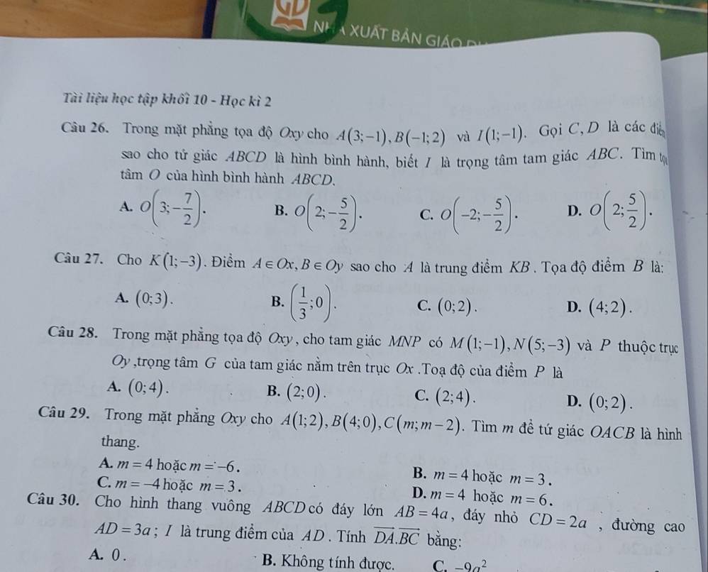 ND
Nh a XuấT Bản Giáo P
Tài liệu học tập khối 10 - Học kì 2
Câu 26. Trong mặt phẳng tọa độ Oxy cho A(3;-1),B(-1;2) và I(1;-1). Gọi C,D là các đi
sao cho tử giác ABCD là hình bình hành, biết / là trọng tâm tam giác ABC. Tìm tự
tâm O của hình bình hành ABCD.
A. O(3;- 7/2 ). B. O(2;- 5/2 ). C. O(-2;- 5/2 ). D. O(2; 5/2 ).
Câu 27. Cho K(1;-3). Điểm A∈ Ox,B∈ Oy sao cho :A là trung điểm KB . Tọa độ điểm B là:
A. (0;3). B. ( 1/3 ;0). C. (0;2).
D. (4;2).
Câu 28. Trong mặt phẳng tọa độ Oxy, cho tam giác MNP có M(1;-1),N(5;-3) và P thuộc trục
1000000 Dy ,trọng tâm G của tam giác nằm trên trục Ox .Toạ độ của điểm P là
A. (0;4).
B. (2;0).
C. (2;4).
D. (0;2).
Câu 29. Trong mặt phẳng Oxy cho A(1;2),B(4;0),C(m;m-2). Tìm m đề tứ giác OACB là hình
thang.
A. m=4 hoặc m=-6. m=3.
B. m=4 hoặc
C. m=-4 hoặc m=3. m=4 hoặc m=6.
D.
Câu 30. Cho hình thang vuông ABCD có đáy lớn AB=4a , đáy nhỏ CD=2a , đường cao
AD=3a; / là trung điểm của AD . Tính vector DA.vector BC bằng:
A. 0 . B. Không tính được. C. -9a^2