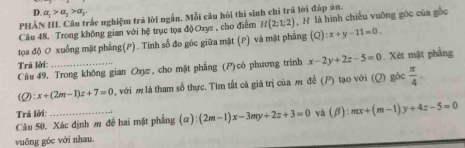 D. alpha _1>alpha _2>alpha _3. 
PHẢN III. Câu trắc nghiệm trã lời ngắn. Mỗi câu hỏi thí sinh chỉ trã lời đáp án.
Câu 48. Trong không gian với hệ trục tọa độOxyz , cho điểm H(2;1;2) , H là hình chiếu vuông góc của gốc
tọa độ O xuống mặt phẳng(P). Tính số đo góc giữa mặt (P) và mặt phẳng (Q): x+y-11=0. 
Câu 49. Trong không gian Oxyz , cho mặt phẳng (P)có phương trình x-2y+2z-5=0.Xét mặt phẳng
Trả lời:
(Q) :x+(2m-1)z+7=0 l, với m là tham số thực. Tìm tất cả giá trị của m đề (P) tạo với (Q) góc  π /4 . 
Trả lời:
Câu 50. Xác định m đề hai mặt phẳng (α) (2m-1)x-3my+2z+3=0 và (β): mx+(m-1)y+4z-5=0
vuông góc với nhau.