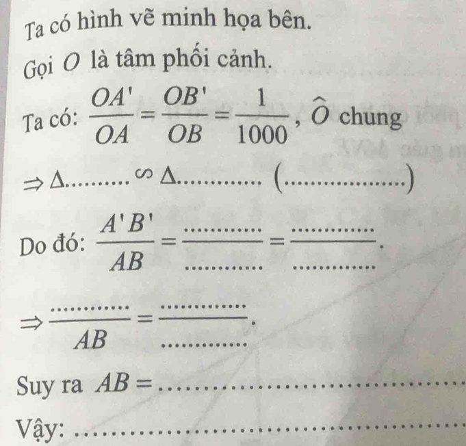 Ta có hình vẽ minh họa bên. 
Gọi O là tâm phối cảnh. 
Ta có:  OA'/OA = OB'/OB = 1/1000 , widehat O chung 
_^(∽ △ ......... _ □ (..... _ 
Do đó: frac A'B')AB= ·s ·s /·s ·s  = ·s ·s /·s ·s  .
Rightarrow  ·s ·s /AB = ·s ·s /·s ·s  . 
Suy ra AB= _  ...... 
Vậy:_