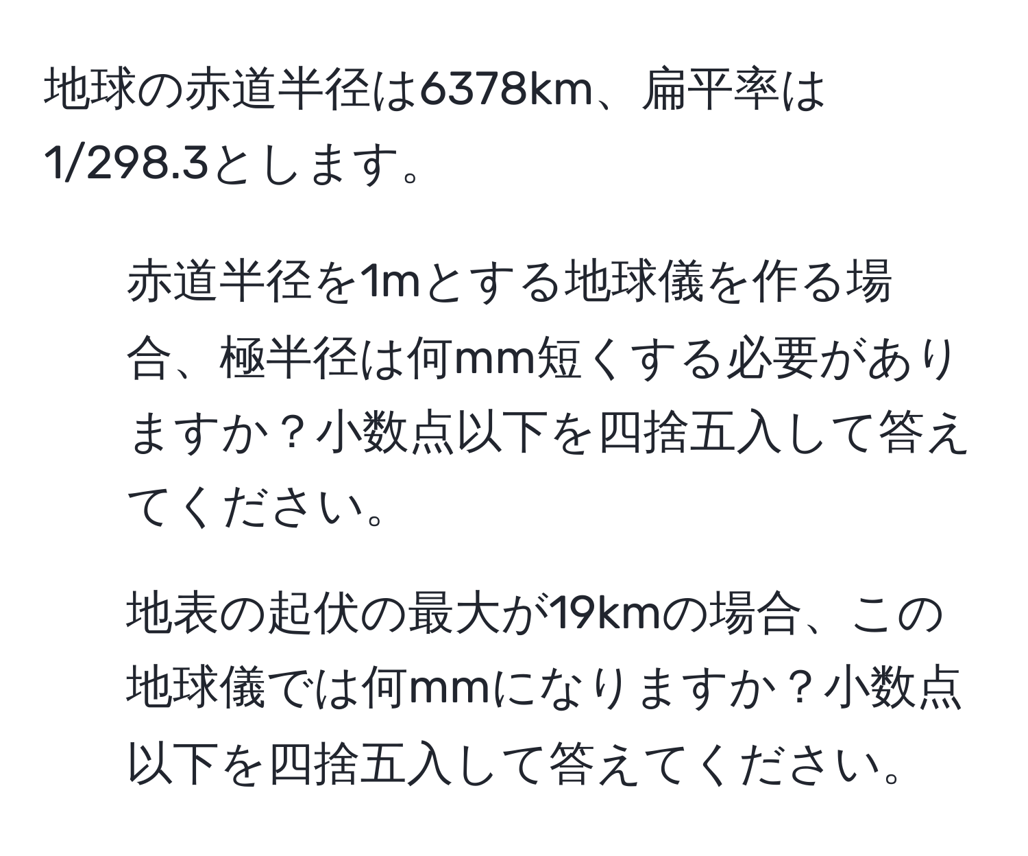 地球の赤道半径は6378km、扁平率は1/298.3とします。  
1. 赤道半径を1mとする地球儀を作る場合、極半径は何mm短くする必要がありますか？小数点以下を四捨五入して答えてください。  
2. 地表の起伏の最大が19kmの場合、この地球儀では何mmになりますか？小数点以下を四捨五入して答えてください。