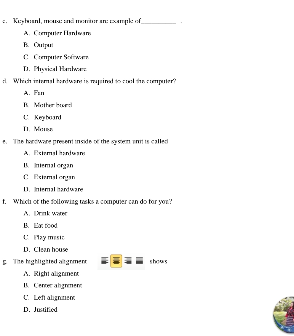 Keyboard, mouse and monitor are example of_
·
A. Computer Hardware
B. Output
C. Computer Software
D. Physical Hardware
d. Which internal hardware is required to cool the computer?
A. Fan
B. Mother board
C. Keyboard
D. Mouse
e. The hardware present inside of the system unit is called
A. External hardware
B. Internal organ
C. External organ
D. Internal hardware
f. Which of the following tasks a computer can do for you?
A. Drink water
B. Eat food
C. Play music
D. Clean house
g. The highlighted alignment shows
A. Right alignment
B. Center alignment
C. Left alignment
D. Justified