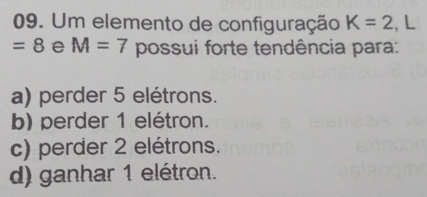 Um elemento de configuração K=2 , L
=8 e M=7 possui forte tendência para:
a) perder 5 elétrons.
b) perder 1 elétron.
c) perder 2 elétrons.
d) ganhar 1 elétron.