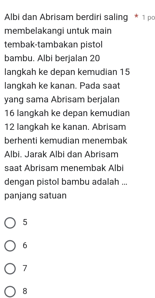 Albi dan Abrisam berdiri saling * 1 po
membelakangi untuk main
tembak-tambakan pistol
bambu. Albi berjalan 20
langkah ke depan kemudian 15
langkah ke kanan. Pada saat
yang sama Abrisam berjalan
16 langkah ke depan kemudian
12 langkah ke kanan. Abrisam
berhenti kemudian menembak
Albi. Jarak Albi dan Abrisam
saat Abrisam menembak Albi
dengan pistol bambu adalah ...
panjang satuan
5
6
7
8