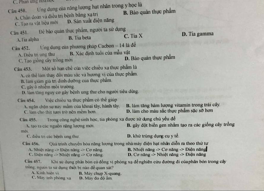 C. Phân ứng hoa học
Câu 450.       Ứng dụng của năng lượng hạt nhân trong y học là
A. Chân đoàn và điều trị bệnh bằng xạ trị B. Bảo quản thực phẩm
C. Tao ra vật liệu mới D. Sản xuất điện năng
Câu 451. Đê bảo quản thực phẩm, người ta sử dụng
A.Tia alpha B. Tia beta C. Tia X D. Tia gamma
Câu 452.        Ứng dụng của phương pháp Cacbon - 14 là để
A. Điều trị ung thư B. Xác định tuổi của mẫu vật
C. Tạo giồng cây trồng mới D. Bảo quản thực phẩm
Câu 453. Một số hạn chế của việc chiếu xạ thực phẩm là
A. có thể làm thay đổi màu sắc và hương vị của thực phẩm.
B. làm giảm giá trị dinh dưỡng của thực phẩm.
C. gây ô nhiễm môi trường.
D. làm tăng nguy cơ gây bệnh ung thư cho người tiêu dùng.
Câu 454.    Việc chiều xạ thực phẩm có thể giúp
A. ngãn chặn sự này mầm của khoai tây, hành tây. B. làm tăng hàm lượng vitamin trong trái cây.
C. làm cho thịt tưới trở nên mềm hơn. D. làm cho màu sắc thực phẩm sặc sỡ hơn
Câu 455. Trong công nghệ sinh học, tia phóng xạ được sử dụng chủ yếu để
A. tạo ra các nguồn năng lượng mới. B. gây đột biến gen nhằm tạo ra các giống cây trồng
mới.
C. điệu trị các bệnh ung thư D. khử trùng dụng cụ y tế.
Câu 456. Quả trình chuyển hỏa năng lượng trong nhà máy điện hạt nhân diễn ra theo thứ tự
A. Nhiệt năng -> Điện năng -> Cơ năng. B. Nhiệt năng -> Cơ năng -> Điện năng
C. Điện năng -> Nhiệt năng -> Cơ năng.  D. Cơ năng -> Nhiệt năng -> Điện năng
Câu 457. Khi sử dụng phân bón có đồng vị phóng xạ đểnghiên cứu đường đi củaphân bón trong cây
trồng. người ta sử dụng thiết bị nào để quan sát?
A. Kinh hiện vì B. Máy chụp X-quang.
C. Máy ảnh phóng xạ D. Máy đo độ ẩm