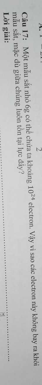 te 
2 
Câu 17: Một mẫu sắt nhỏ 6g có thể chứa ta khoảng 10^(24) electron. Vậy vì sao các electron này không bay ra khỏi 
mẫu sắt, mặc dù giữa chúng luôn tồn tại lực đẩy? 
Lời giải: