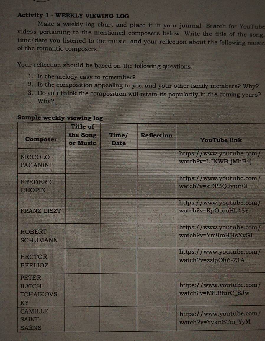 Activity 1 - WEEKLY VIEWING LOG
Make a weekly log chart and place it in your journal. Search for YouTube
videos pertaining to the mentioned composers below. Write the title of the song,
time/date you listened to the music, and your reflection about the following music
of the romantic composers.
Your reflection should be based on the following questions:
1. Is the melody easy to remember?
2. Is the composition appealing to you and your other family members? Why?
3. Do you think the composition will retain its popularity in the coming years?
Why?
m/
m/
m/
m/
m/
m/
m/