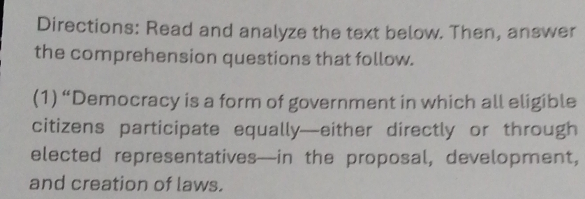 Directions: Read and analyze the text below. Then, answer 
the comprehension questions that follow. 
(1) “Democracy is a form of government in which all eligible 
citizens participate equally—either directly or through 
elected representatives—in the proposal, development, 
and creation of laws.