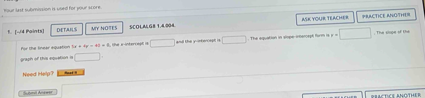 Your last submission is used for your score. 
ASK YOUR TEACHER PRACTICE ANOTHER 
1. [-/4 Points] DETAILS MY NOTES SCOLALG8 1.4.004. 
For the linear equation 5x+4y-40=0 , the x-intercept is □ overline  and the y-intercept is □. The equation in slope-intercept form is y=□. The slope of the 
graph of this equation is □ 
Need Help? Read it 
Submit Answer 
PRACTICE ANOTHER