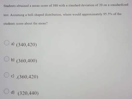 Students obtained a mean score of 380 with a standard deviation of 20 on a standardized
test. Assuming a bell-shaped distribution, where would approximately 95.5% of the
students score about the mean?
a) (340,420)
b) (360,400)
c) (360,420)
d) (320,440)