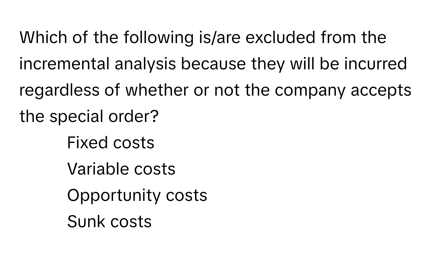 Which of the following is/are excluded from the incremental analysis because they will be incurred regardless of whether or not the company accepts the special order?

1) Fixed costs 
2) Variable costs 
3) Opportunity costs 
4) Sunk costs