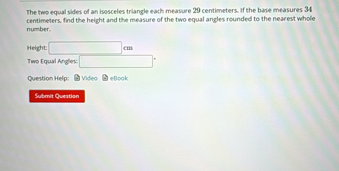 The two equal sides of an isosceles triangle each measure 29 centimeters. If the base measures 34
centimeters, find the height and the measure of the two equal angles rounded to the nearest whole 
number. 
Height: □ cm
Two Equal Angles: □°
Question Help: Video boxed == eBook 
Submit Question