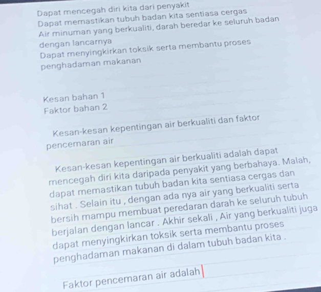 Dapat mencegah diri kita dari penyakit 
Dapat memastikan tubuh badan kita sentiasa cergas 
Air minuman yang berkualiti, darah beredar ke seluruh badan 
dengan lancarnya 
Dapat menyingkirkan toksik serta membantu proses 
penghadaman makanan 
Kesan bahan 1
Faktor bahan 2
Kesan-kesan kepentingan air berkualiti dan faktor 
pencemaran air 
Kesan-kesan kepentingan air berkualiti adalah dapat 
mencegah diri kita daripada penyakit yang berbahaya. Malah, 
dapat memastikan tubuh badan kita sentiasa cergas dan 
sihat . Selain itu , dengan ada nya air yang berkualiti serta 
bersih mampu membuat peredaran darah ke seluruh tubuh 
berjalan dengan lancar . Akhir sekali , Air yang berkualiti juga 
dapat menyingkirkan toksik serta membantu proses 
penghadaman makanan di dalam tubuh badan kita . 
Faktor pencemaran air adalah