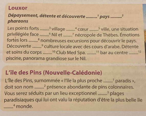 Louxor 
Dépaysement, détente et découverte_ 1 pays_ 2
pharaons 
Les points forts _ 3 village_ 4 cœur _D ville, une situation 
privilégiée face _ 6 Nil et _ 17 nécropole de Thèbes. Émotions. 
fortes lors _ 8 nombreuses excursions pour découvrir le pays. 
Découverte _1.º culture locale avec des cours d'arabe. Détente 
et soins du corps _ 10 Club Med Spa._ '' bar au centre_ 12 
piscine, panorama grandiose sur le Nil. 
L'île des Pins (Nouvelle-Calédonie) 
L'Île des Pins, surnommée « l'île la plus proche _' paradis », 
doit son nom _ 2 présence abondante de pins colonnaires. 
Vous serez séduits par un lieu exceptionnel _ 3 plages 
paradisiaques qui lui ont valu la réputation d'être la plus belle île 
_.ª monde.