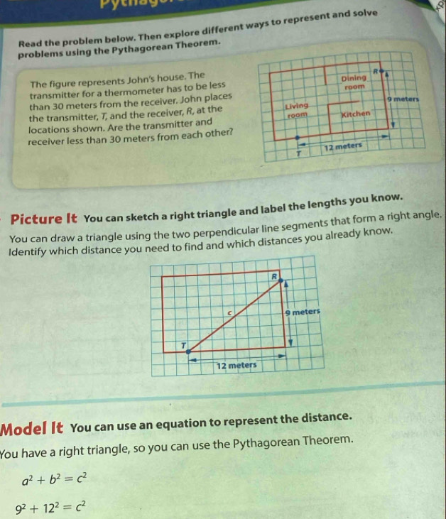 Pytna 
Read the problem below. Then explore different ways to represent and solve 
problems using the Pythagorean Theorem. 
The figure represents John's house. The 
transmitter for a thermometer has to be less 
than 30 meters from the receiver. John places 
the transmitter, T, and the receiver, R, at the 
locations shown. Are the transmitter and 
receiver less than 30 meters from each other? 
Picture It You can sketch a right triangle and label the lengths you know. 
You can draw a triangle using the two perpendicular line segments that form a right angle. 
Identify which distance you need to find and which distances you already know. 
Model It You can use an equation to represent the distance. 
You have a right triangle, so you can use the Pythagorean Theorem.
a^2+b^2=c^2
9^2+12^2=c^2