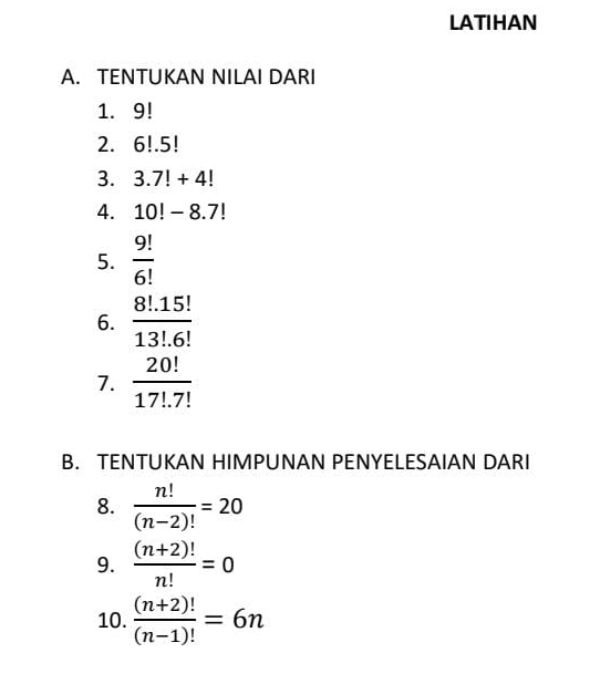 LATIHAN 
A. TENTUKAN NILAI DARI 
1. 9!
2. 6!.5!
3. 3.7!+4!
4. 10!-8.7!
5.  9!/6! 
6.  (8!.15!)/13!.6! 
7.  20!/17!.7! 
B. TENTUKAN HIMPUNAN PENYELESAIAN DARI 
8.  n!/(n-2)! =20
9.  ((n+2)!)/n! =0
10.  ((n+2)!)/(n-1)! =6n