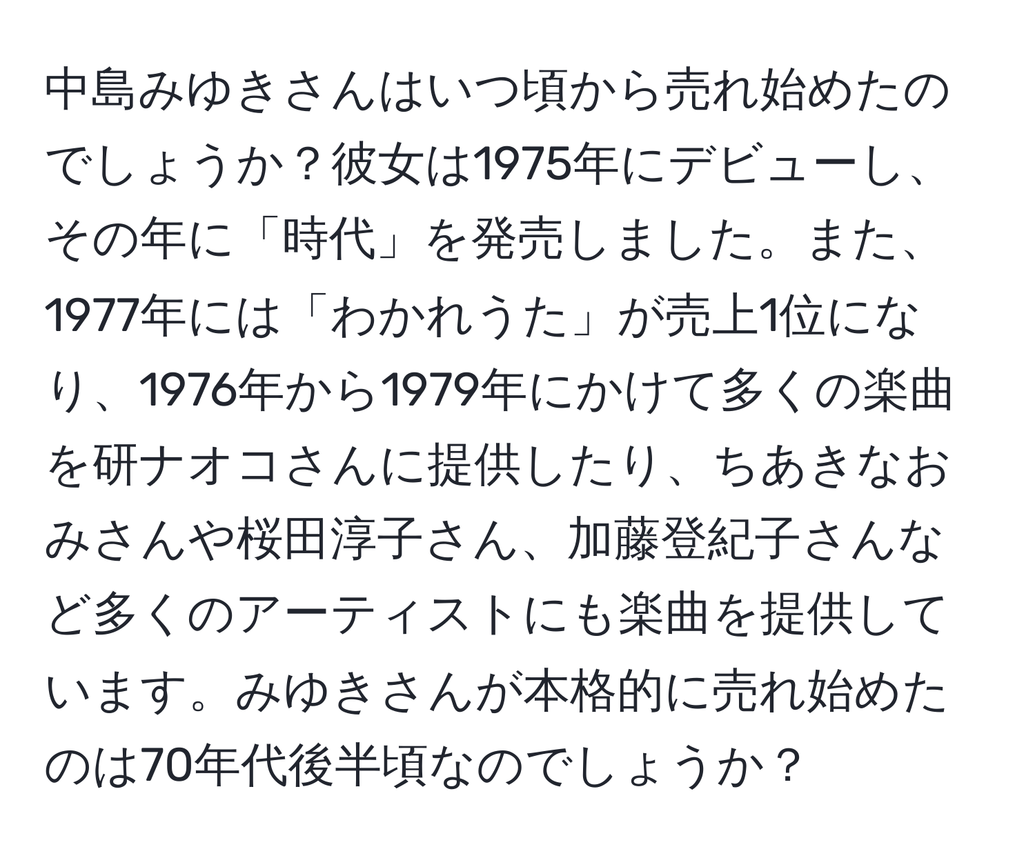 中島みゆきさんはいつ頃から売れ始めたのでしょうか？彼女は1975年にデビューし、その年に「時代」を発売しました。また、1977年には「わかれうた」が売上1位になり、1976年から1979年にかけて多くの楽曲を研ナオコさんに提供したり、ちあきなおみさんや桜田淳子さん、加藤登紀子さんなど多くのアーティストにも楽曲を提供しています。みゆきさんが本格的に売れ始めたのは70年代後半頃なのでしょうか？