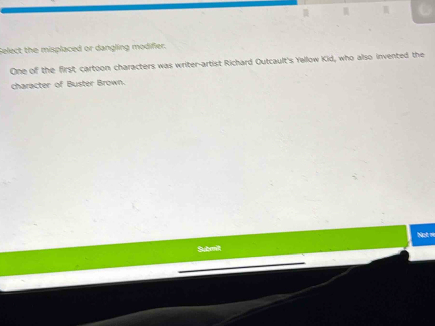 Select the misplaced or dangling modifier. 
One of the first cartoon characters was writer-artist Richard Outcault's Yellow Kid, who also invented the 
character of Buster Brown. 
Not re 
Submit