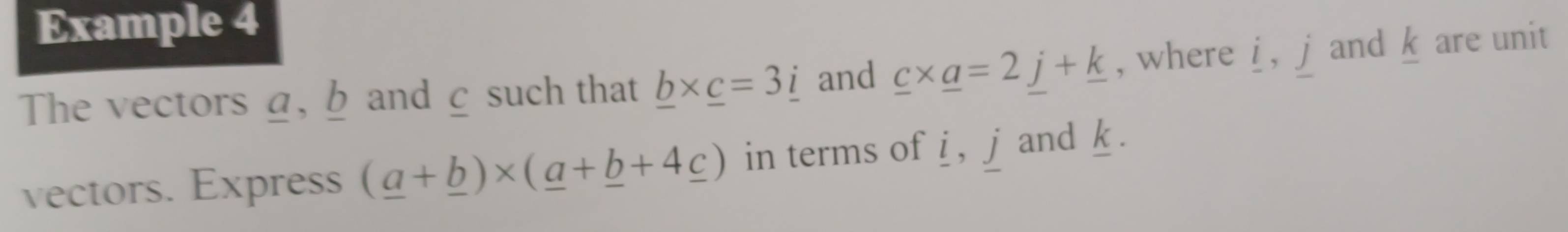 Example 4 
The vectors α, b and £ such that _ b* _ c=3_ i and _ c* _ a=2_ j+_ k , where i , j and k are unit 
vectors. Express (_ a+_ b)* (_ a+_ b+4_ c) in terms of i , j and k.