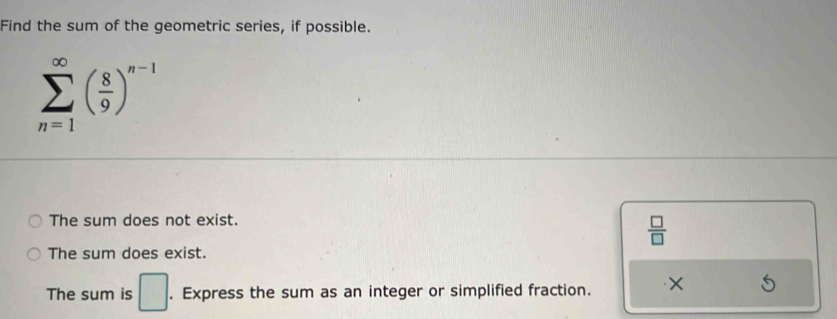 Find the sum of the geometric series, if possible.
sumlimits _(n=1)^(∈fty)( 8/9 )^n-1
The sum does not exist.
 □ /□  
The sum does exist.
The sum is □. Express the sum as an integer or simplified fraction. ×