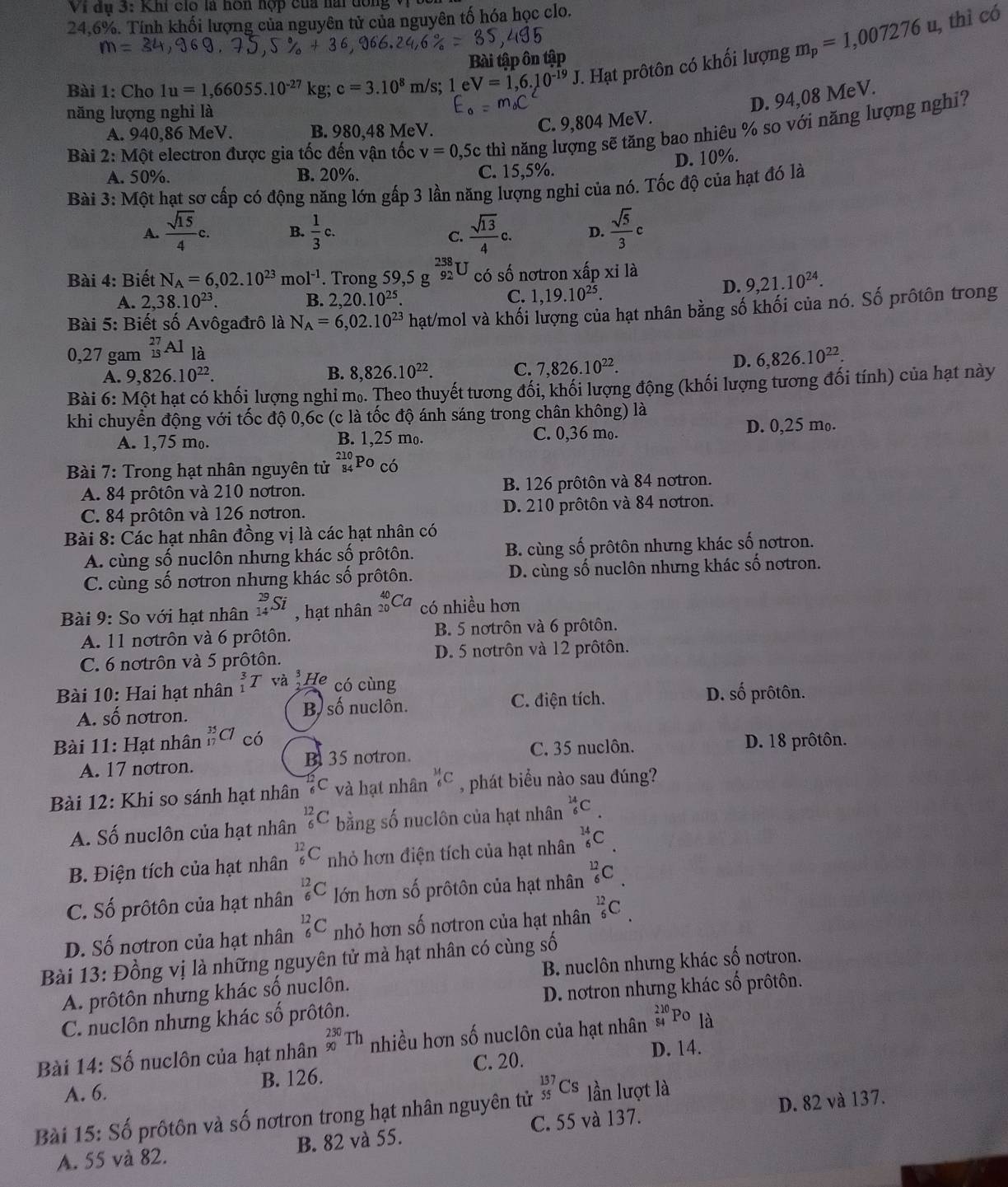 Vi đụ 3: Khi cio là hơn hợp của nài dông vị
24,6%. Tính khối lượng của nguyên tử của nguyên tố hóa học clo.
Bài tập ôn tập
Bài 1: Cho 1u=1,66055.10^(-27)kg;c=3.10^8 m/s; 1eV=1,6.10^(-19)J *. Hạt prôtôn có khối lượng m_p=1,007276u
, thì có
năng lượng nghi là
D. 94,08 MeV.
Bài 2:Mhat O I electron được gia tốc đến vận tốc v=0,5c thì năng lượng sẽ tăng bao nhiêu % so với năng lượng nghỉ?
A. 940,86 MeV. B. 980,48 MeV.
C. 9,804 MeV.
D. 10%.
A. 50%. B. 20%. C. 15,5%.
Bài 3:M Một hạt sơ cấp có động năng lớn gấp 3 lần năng lượng nghi của nó. Tốc độ của hạt đó là
A.  sqrt(15)/4 c. B.  1/3 c.  sqrt(13)/4 c. D.  sqrt(5)/3 c
C.
Bài 4: Biết N_A=6,02.10^(23)mol^(-1). Trong 59,5 g _(92)^(238)U có số nơtron xấp xi là
D. 9,21.10^(24).
A. 2,38.10^(23). B. 2,20.10^(25).
C. 1,19.10^(25).
Bài 5: Biết số Avôgađrô là N_A=6,02.10^(23) hạt/mol và khối lượng của hạt nhân bằng số khối của nó. Số prốtôn trong
0,27 gam _(15)^(27)Al là
A. 9,826.10^(22). 8,826.10^(22). C. 7,826.10^(22).
D. 6,826.10^(22).
B.
Bài 6:Mhat O t hạt có khối lượng nghỉ m.. Theo thuyết tương đối, khối lượng động (khối lượng tương đối tính) của hạt này
khi chuyển động với tốc độ 0,6c (c là tốc độ ánh sáng trong chân không) là
A. 1,75 mo. B. 1,25 mo. C. 0,36 mo. D. 0,25 mo.
Bài 7: Trong hạt nhân nguyên tử _(84)^(210)Po_CO
A. 84 prôtôn và 210 notron. B. 126 prôtôn và 84 notron.
C. 84 prôtôn và 126 notron. D. 210 prôtôn và 84 notron.
Bài 8: Các hạt nhân đồng vị là các hạt nhân có
A. cùng số nuclôn nhưng khác số prôtôn. B. cùng số prôtôn nhưng khác số nơtron.
C. cùng số nơtron nhưng khác số prôtôn. D. cùng số nuclôn nhưng khác số notron.
Bài 9: So với hạt nhân _(14)^(29)Si , hạt nhân beginarrayr 40 20endarray ( có nhiều hơn
A. 11 notrôn và 6 prôtôn. B. 5 notrôn và 6 prôtôn.
C. 6 notrôn và 5 prôtôn. D. 5 nơtrôn và 12 prôtôn.
Bài 10: Hai hạt nhân _1^(3T và He có cùng
A. Shat O) notron. B số nuclôn. C. điện tích. D. số prôtôn.
Bài 11: Hạt nhân _(17)^(35)Cl cdot C
C. 35 nuclôn. D. 18 prôtôn.
A. 17 notron. B 35 notron.
Bài 12: Khi so sánh hạt nhân 7C và hạt nhân _6^((14)C , phát biểu nào sau đúng?
A. Số nuclôn của hạt nhân frac 12)6C bằng số nuclôn của hạt nhân _6^(14)C.
B. Điện tích của hạt nhân _6^(12)C nhỏ hơn điện tích của hạt nhân _6^(14)C
C. Số prôtôn của hạt nhân _6^(12)C lớn hơn số prôtôn của hạt nhân _6^(12)C
D. Số nơtron của hạt nhân _6^(12)C nhỏ hơn số nơtron của hạt nhân _6^(12)C
Bài 13: Đồng vị là những nguyên tử mà hạt nhân có cùng số
A. prôtôn nhưng khác số nuclôn. B. nuclôn nhưng khác số nơtron.
C. nuclôn nhưng khác số prôtôn. D. nơtron nhưng khác số prôtôn.
Bài 14: Số nuclôn của hạt nhân _(90)^(230)Th nhiều hơn số nuclôn của hạt nhân _(54)^(210)PO là
C. 20. D. 14.
A. 6. B. 126.
Bài 15: Số prôtôn và số nơtron trong hạt nhân nguyên tử _(55)^(137)Cs lần lượt là
A. 55 và 82. B. 82 và 55. C. 55 và 137. D. 82 và 137.